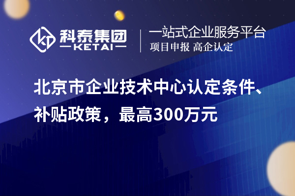 北京市企業(yè)技術(shù)中心認(rèn)定條件、補貼政策，最高300萬元