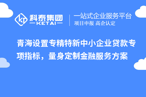 青海設置專精特新中小企業貸款專項指標，量身定制金融服務方案