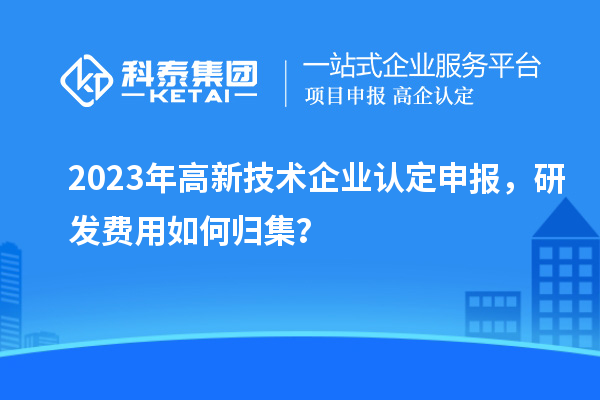 2023年<a href=http://www.tensang.com target=_blank class=infotextkey>高新技術企業(yè)認定</a>申報，研發(fā)費用如何歸集？