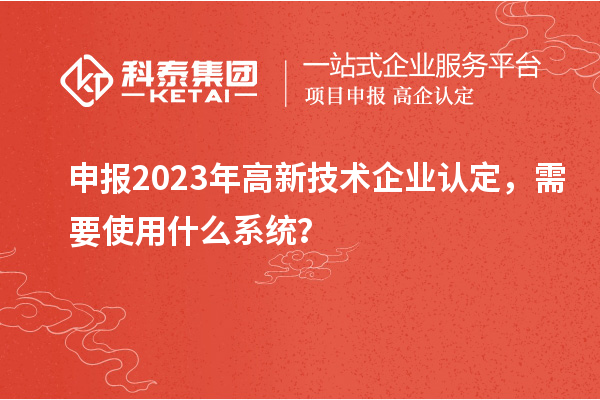 申報2023年高新技術企業認定，需要使用什么系統？