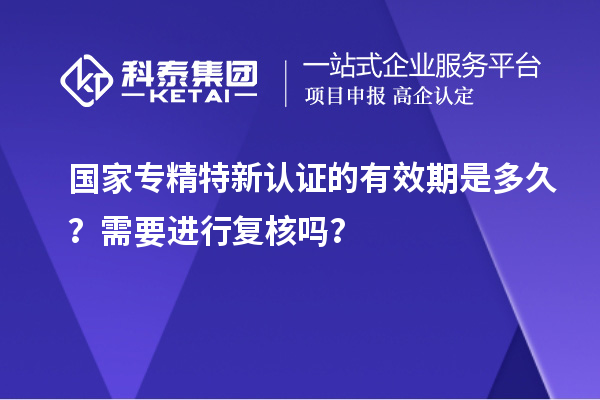 國家專精特新認(rèn)證的有效期是多久？需要進(jìn)行復(fù)核嗎？