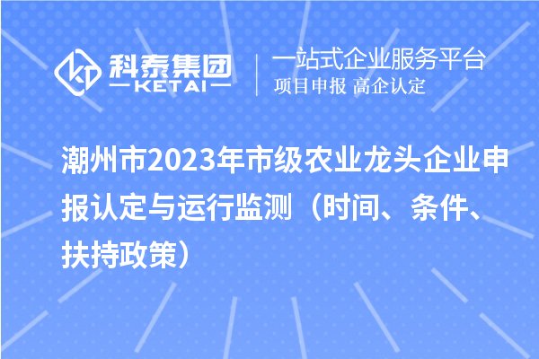 潮州市2023年市級農(nóng)業(yè)龍頭企業(yè)申報認(rèn)定與運(yùn)行監(jiān)測（時間、條件、扶持政策）