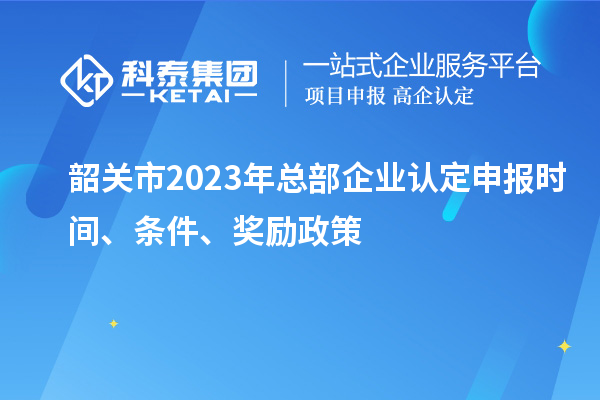 韶關(guān)市2023年總部企業(yè)認(rèn)定申報時間、條件、獎勵政策