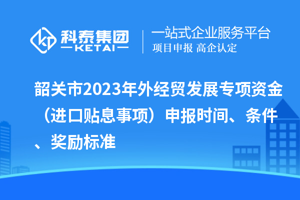 韶關(guān)市2023年外經(jīng)貿(mào)發(fā)展專項(xiàng)資金（進(jìn)口貼息事項(xiàng)）申報(bào)時(shí)間、條件、獎(jiǎng)勵(lì)標(biāo)準(zhǔn)
