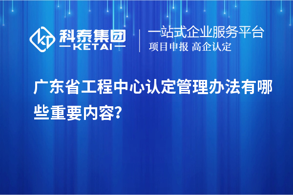 廣東省工程中心認定管理辦法有哪些重要內容？