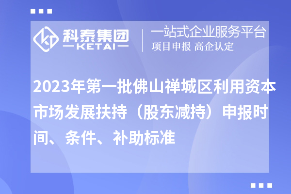 2023年第一批佛山禪城區(qū)利用資本市場發(fā)展扶持（股東減持）申報時間、條件、補助標準