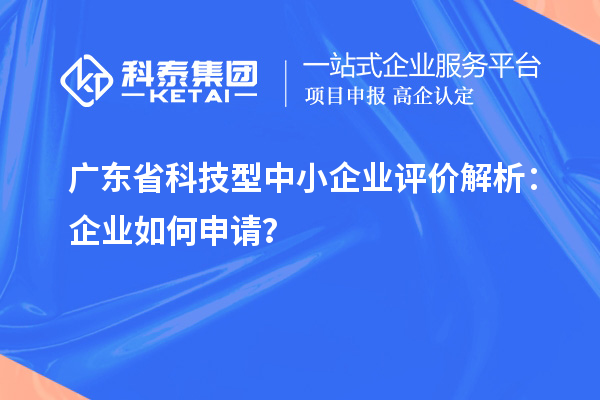 廣東省科技型中小企業評價解析：企業如何申請？