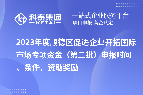 2023年度順德區促進企業開拓國際市場專項資金（第二批）申報時間、條件、資助獎勵