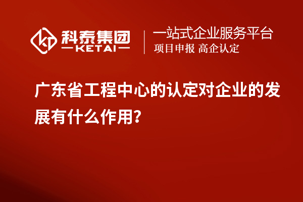 廣東省工程中心的認定對企業的發展有什么作用？