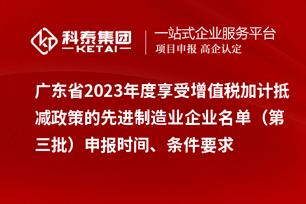 廣東省2023年度享受增值稅加計抵減政策的先進制造業企業名單（第三批）申報時間、條件要求
