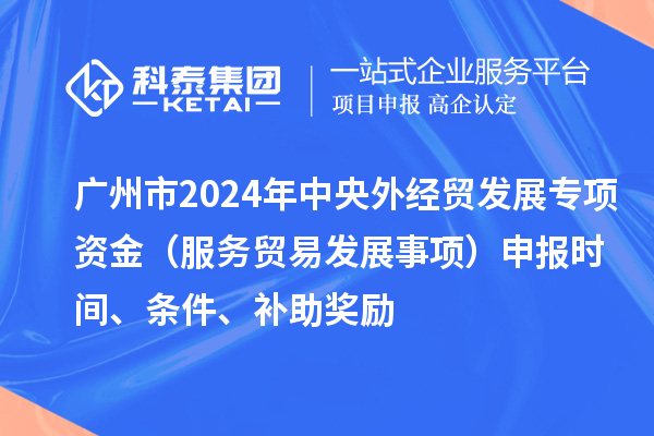 廣州市2024年中央外經(jīng)貿(mào)發(fā)展專(zhuān)項(xiàng)資金（服務(wù)貿(mào)易發(fā)展事項(xiàng)）申報(bào)時(shí)間、條件、補(bǔ)助獎(jiǎng)勵(lì)