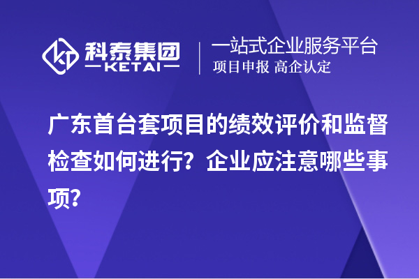 廣東首臺套項目的績效評價和監(jiān)督檢查如何進行？企業(yè)應注意哪些事項？