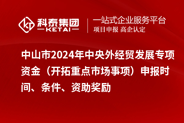 中山市2024年中央外經(jīng)貿(mào)發(fā)展專項資金（開拓重點市場事項）申報時間、條件、資助獎勵