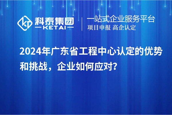 2024年廣東省工程中心認(rèn)定的優(yōu)勢(shì)和挑戰(zhàn)，企業(yè)如何應(yīng)對(duì)？