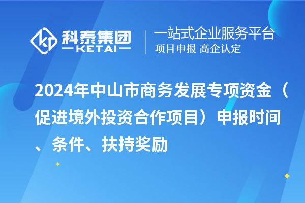 2024年中山市商務(wù)發(fā)展專項資金（促進境外投資合作項目）申報時間、條件、扶持獎勵
