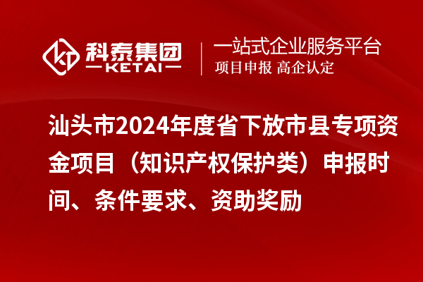 汕頭市2024年度省下放市縣專項資金項目（知識產權保護類）申報時間、條件要求、資助獎勵