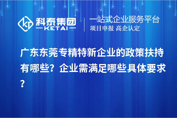 廣東東莞專精特新企業的政策扶持有哪些？企業需滿足哪些具體要求？