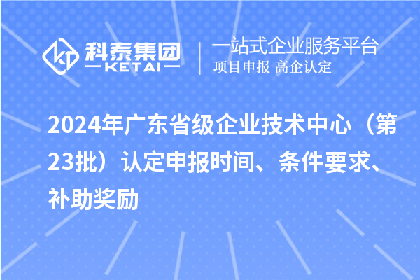 2024年廣東省級(jí)企業(yè)技術(shù)中心（第23批）認(rèn)定申報(bào)時(shí)間、條件要求、補(bǔ)助獎(jiǎng)勵(lì)