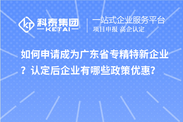 如何申請成為廣東省專精特新企業？認定后企業有哪些政策優惠？