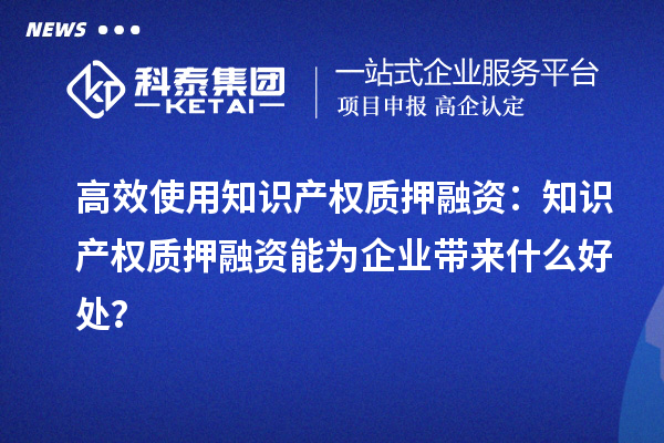 高效使用知識產(chǎn)權(quán)質(zhì)押融資：知識產(chǎn)權(quán)質(zhì)押融資能為企業(yè)帶來什么好處？