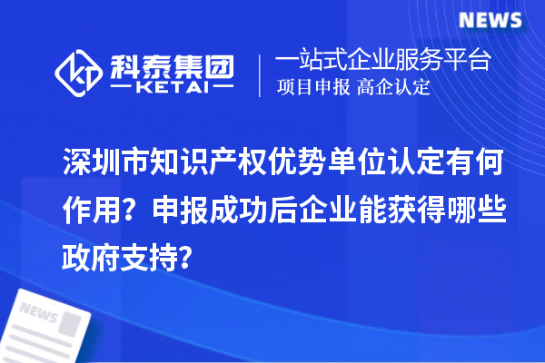 深圳市知識產權優勢單位認定有何作用？申報成功后企業能獲得哪些政府支持？