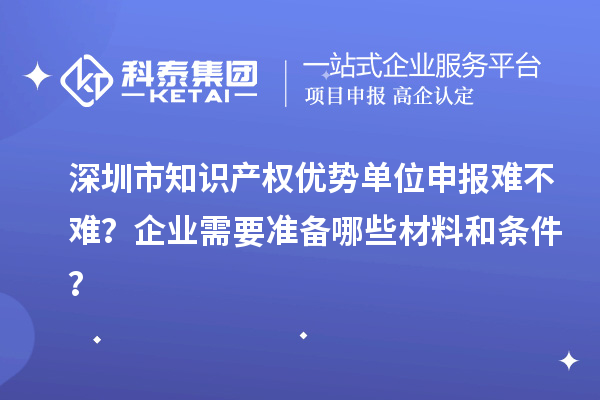 深圳市知識產權優勢單位申報難不難？企業需要準備哪些材料和條件？