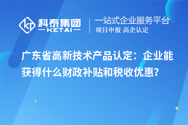 廣東省高新技術(shù)產(chǎn)品認(rèn)定：企業(yè)能獲得什么財(cái)政補(bǔ)貼和稅收優(yōu)惠？