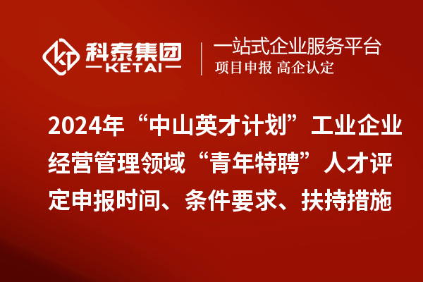 2024年“中山英才計劃”工業企業經營管理領域“青年特聘”人才評定申報時間、條件要求、扶持措施