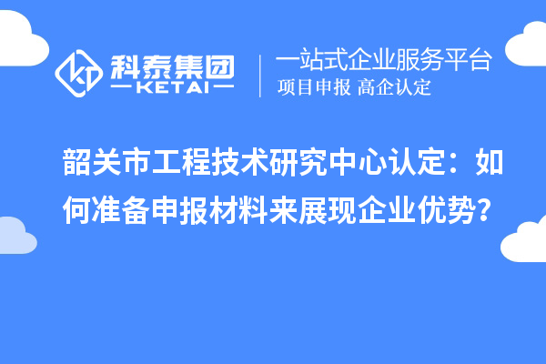 韶關(guān)市工程技術(shù)研究中心認定：如何準備申報材料來展現(xiàn)企業(yè)優(yōu)勢？