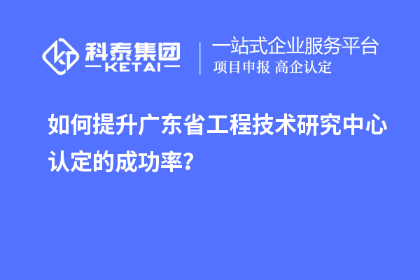 如何提升廣東省工程技術研究中心認定的成功率？