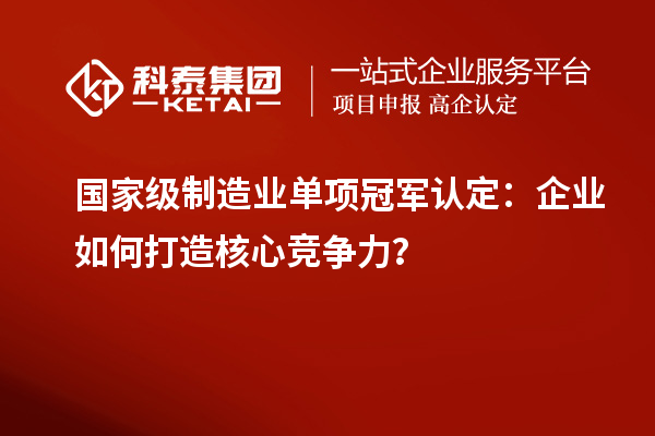 國家級制造業(yè)單項(xiàng)冠軍認(rèn)定：企業(yè)如何打造核心競爭力？
