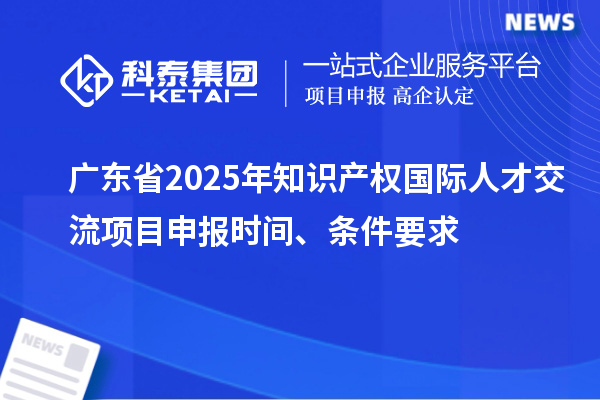 廣東省2025年知識產(chǎn)權國際人才交流項目申報時間、條件要求