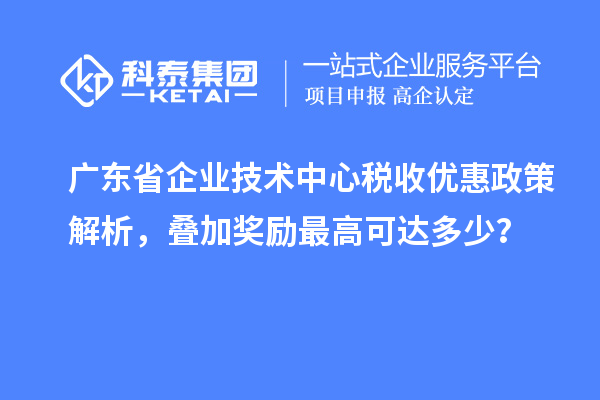 廣東省企業(yè)技術(shù)中心稅收優(yōu)惠政策解析，疊加獎勵最高可達(dá)多少？