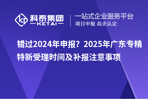 錯過2024年申報(bào)？2025年廣東專精特新受理時間及補(bǔ)報(bào)注意事項(xiàng)