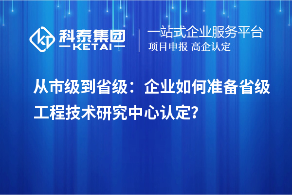 從市級到省級：企業(yè)如何準備省級工程技術(shù)研究中心認定？