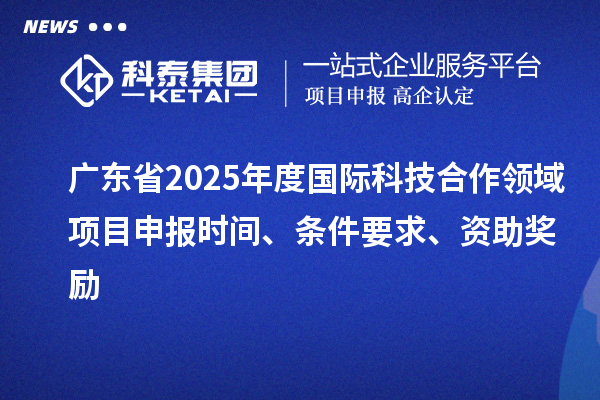 廣東省2025年度國際科技合作領(lǐng)域項目申報時間、條件要求、資助獎勵