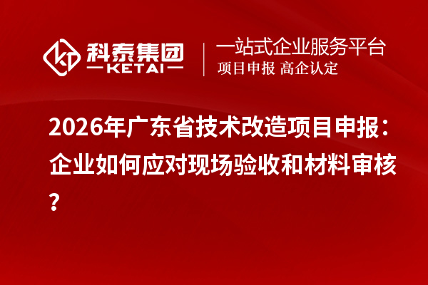 2026年廣東省技術改造項目申報：企業如何應對現場驗收和材料審核？
