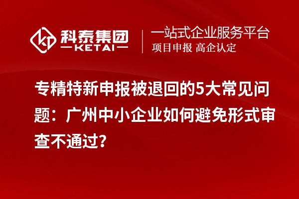 專精特新申報(bào)被退回的5大常見問(wèn)題：廣州中小企業(yè)如何避免形式審查不通過(guò)？