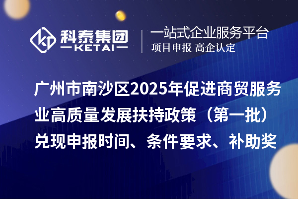 廣州市南沙區2025年（對2023年度的獎勵）促進商貿服務業高質量發展扶持政策（第一批）兌現申報時間、條件要求、補助獎勵