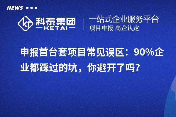 申報首臺套項目常見誤區：90% 企業都踩過的坑，你避開了嗎？