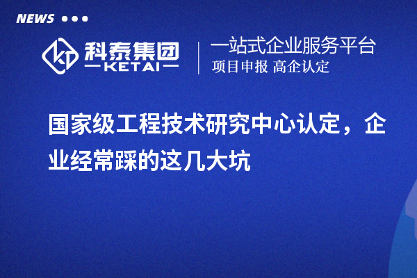 國家級工程技術(shù)研究中心認(rèn)定，企業(yè)經(jīng)常踩的這幾大坑