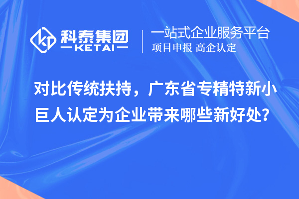 對比傳統扶持，廣東省專精特新小巨人認定為企業帶來哪些新好處？