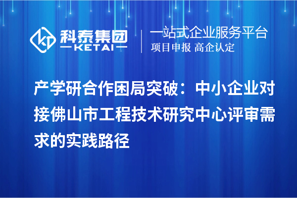 產(chǎn)學(xué)研合作困局突破：中小企業(yè)對接佛山市工程技術(shù)研究中心評審需求的實踐路徑