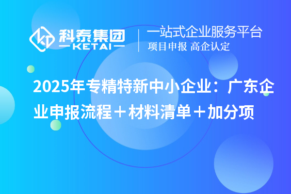 2025年專(zhuān)精特新中小企業(yè)：廣東企業(yè)申報(bào)流程＋材料清單＋加分項(xiàng)