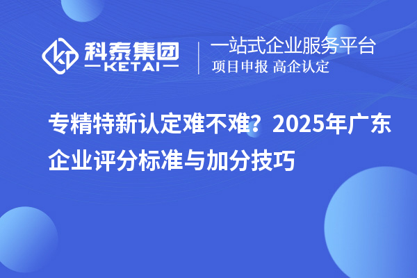 專精特新認定難不難？2025年廣東企業評分標準與加分技巧