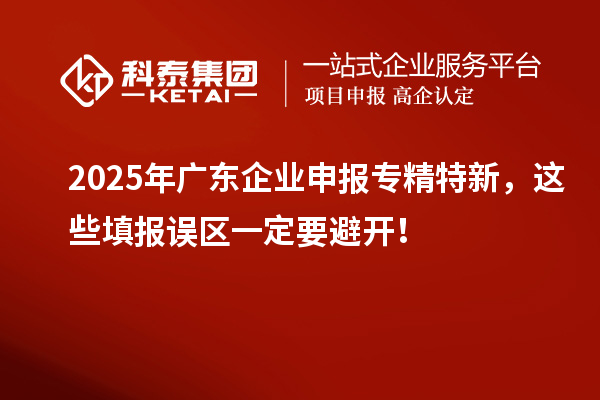 2025年廣東企業申報專精特新，這些填報誤區一定要避開！