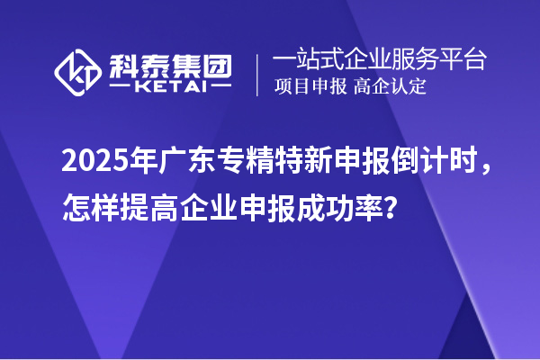 2025年廣東專精特新申報倒計時，怎樣提高企業申報成功率？