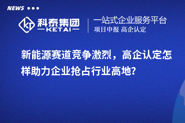 新能源賽道競爭激烈，高企認定怎樣助力企業搶占行業高地？