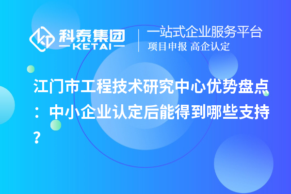 江門市工程技術(shù)研究中心優(yōu)勢盤點：中小企業(yè)認(rèn)定后能得到哪些支持？