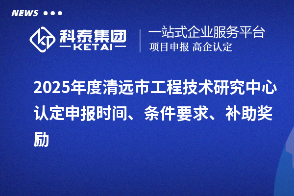 2025年度清遠市工程技術研究中心認定申報時間、條件要求、補助獎勵